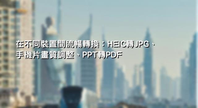 在不同裝置間流暢轉換：HEIC轉JPG、手機片畫質調整、PPT轉PDF