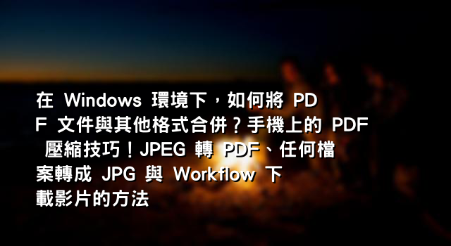 在 Windows 環境下，如何將 PDF 文件與其他格式合併？手機上的 PDF 壓縮技巧！JPEG 轉 PDF、任何檔案轉成 JPG 與 Workflow 下載影片的方法