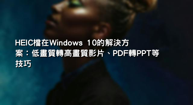 HEIC檔在Windows 10的解決方案：低畫質轉高畫質影片、PDF轉PPT等技巧