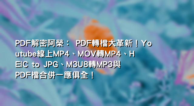 PDF解密阿榮： PDF轉檔大革新！Youtube線上MP4、MOV轉MP4、HEIC to JPG、M3U8轉MP3與PDF檔合併一應俱全！