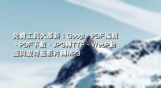 免費工具大革新：Google PDF編輯、PDF下載、JPG轉TTF、WebP動圖與愛奇藝影片轉MP3
