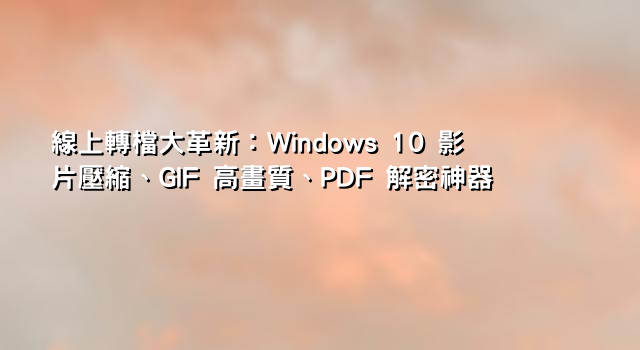 線上轉檔大革新：Windows 10 影片壓縮、GIF 高畫質、PDF 解密神器